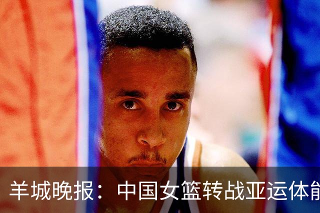 羊城晚报：中国女篮转战亚运体能承压 韩旭离队杨舒予压力更大
